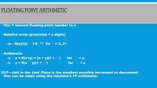 FLOATING POINT ARITHMETIC
• fl(x) = nearest floating point number to x
• Relative error (precision = s digits)
–|x - fl(x)|/|x| 1/2 1-s for = 2, 2-s
• Arithmetic
–x y = fl(x+y) = (x + y)(1 + ) for < u
–x y = fl(x y)(1 + ) for < u
ULP—Unit in the Last Place is the smallest possible increment or decrement
that can be made using the machine's FP arithmetic.
 