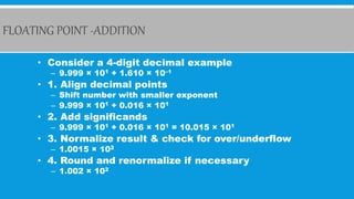 FLOATING POINT -ADDITION
• Consider a 4-digit decimal example
– 9.999 × 101 + 1.610 × 10–1
• 1. Align decimal points
– Shift number with smaller exponent
– 9.999 × 101 + 0.016 × 101
• 2. Add significands
– 9.999 × 101 + 0.016 × 101 = 10.015 × 101
• 3. Normalize result & check for over/underflow
– 1.0015 × 102
• 4. Round and renormalize if necessary
– 1.002 × 102
 
