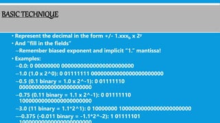 BASICTECHNIQUE
• Represent the decimal in the form +/- 1.xxxb x 2y
• And “fill in the fields”
–Remember biased exponent and implicit “1.” mantissa!
• Examples:
–0.0: 0 00000000 00000000000000000000000
–1.0 (1.0 x 2^0): 0 01111111 00000000000000000000000
–0.5 (0.1 binary = 1.0 x 2^-1): 0 01111110
00000000000000000000000
–0.75 (0.11 binary = 1.1 x 2^-1): 0 01111110
10000000000000000000000
–3.0 (11 binary = 1.1*2^1): 0 10000000 10000000000000000000000
–-0.375 (-0.011 binary = -1.1*2^-2): 1 01111101
 