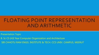 FLOATING POINT REPRESENTATION
AND ARITHMETIC
Presentation Topic
B. Sc CS (H)I Year Computer Organization and Architecture
SIR CHHOTU RAM ENGG. INSTITUTE & TECH. CCS UNIV. CAMPUS, MEERUT
 