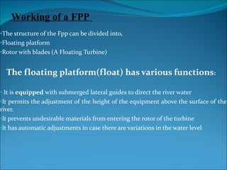 The structure of the Fpp can be divided into, Floating platform  Rotor with blades (A Floating Turbine) The floating platform(float) has various functions : It is  equipped  with submerged lateral guides to direct the river water It permits the adjustment of the height of the equipment above the surface of the river. It prevents undesirable materials from entering the rotor of the turbine It has automatic adjustments in case there are variations in the water level Working of a FPP  