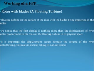 Rotor with blades (A Floating Turbine) Floating turbine on the surface of the river with the blades being  immersed in the water we notice that the first change is nothing more than the displacement of river water proportional to the mass of the floating turbine in its physical space It is important the displacement occurs because the volume of the river waterflowing continues in its bed, taking its natural course Working of a FPP  