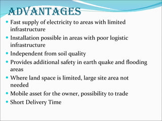 ADVANTAGES Fast supply of electricity to areas with limited infrastructure Installation possible in areas with poor logistic infrastructure Independent from soil quality Provides additional safety in earth quake and flooding areas Where land space is limited, large site area not needed Mobile asset for the owner, possibility to trade Short Delivery Time 