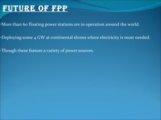 FUTURE OF FPP More than 60 floating power stations are in operation around the world. Deploying some 4 GW at continental shores where electricity is most needed. Though these feature a variety of power sources. 