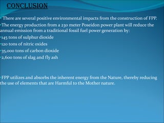 There are several positive environmental impacts from the construction of FPP. The energy production from a 230 meter Poseidon power plant will reduce the  annual emission from a traditional fossil fuel power generation by:  145 tons of sulphur dioxide 120 tons of nitric oxides 35,000 tons of carbon dioxide 2,600 tons of slag and fly ash FPP utilizes and absorbs the inherent energy from the Nature, thereby reducing the use of elements that are Harmful to the Mother nature. conclusion 