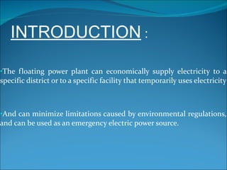 INTRODUCTION  : The floating power plant can economically supply electricity to a specific district or to a specific facility that temporarily uses electricity And can minimize limitations caused by environmental regulations, and can be used as an emergency electric power source. 