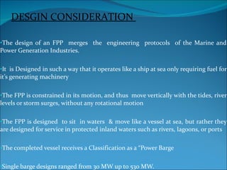 The design of an FPP  merges  the  engineering  protocols  of the Marine and Power Generation Industries. It  is Designed in such a way that it operates like a ship at sea only requiring fuel for it’s generating machinery The FPP is constrained in its motion, and thus  move vertically with the tides, river levels or storm surges, without any rotational motion The FPP is designed  to sit  in waters  & move like a vessel at sea, but rather they are designed for service in protected inland waters such as rivers, lagoons, or ports The completed vessel receives a Classification as a “Power Barge Single barge designs ranged from 30 MW up to 530 MW. DESGIN CONSIDERATION  