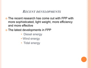 RECENT DEVELOPMENTS
 The recent research has come out with FPP with
more sophisticated, light weight, more efficiency
and more effective
 The latest developments in FPP
• Diesel energy
• Wind energy
• Tidal energy
 