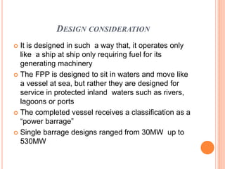 DESIGN CONSIDERATION
 It is designed in such a way that, it operates only
like a ship at ship only requiring fuel for its
generating machinery
 The FPP is designed to sit in waters and move like
a vessel at sea, but rather they are designed for
service in protected inland waters such as rivers,
lagoons or ports
 The completed vessel receives a classification as a
“power barrage”
 Single barrage designs ranged from 30MW up to
530MW
 