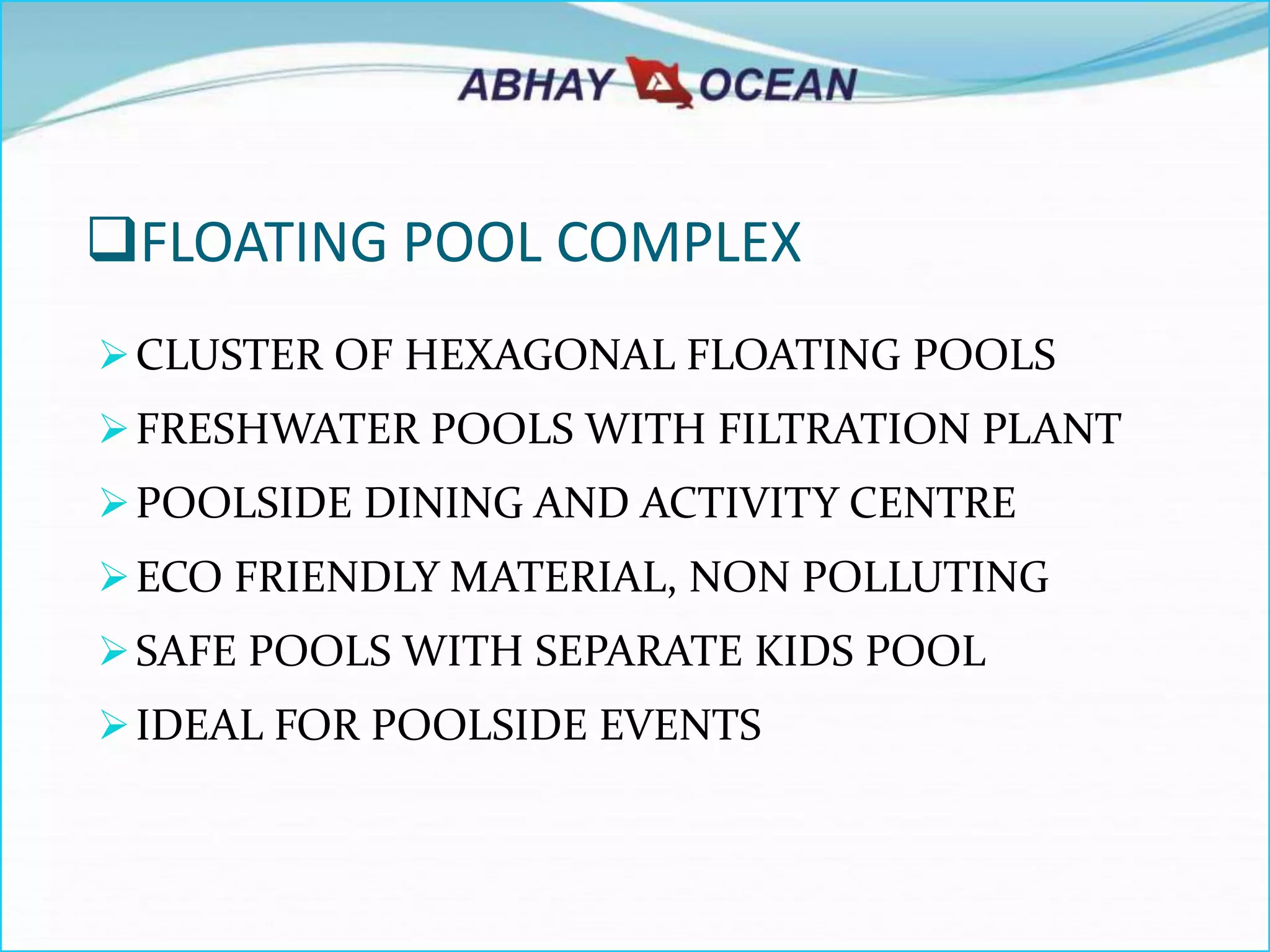 FLOATING POOL COMPLEX
CLUSTER OF HEXAGONAL FLOATING POOLS
FRESHWATER POOLS WITH FILTRATION PLANT
POOLSIDE DINING AND ACTIVITY CENTRE
ECO FRIENDLY MATERIAL, NON POLLUTING
SAFE POOLS WITH SEPARATE KIDS POOL
IDEAL FOR POOLSIDE EVENTS