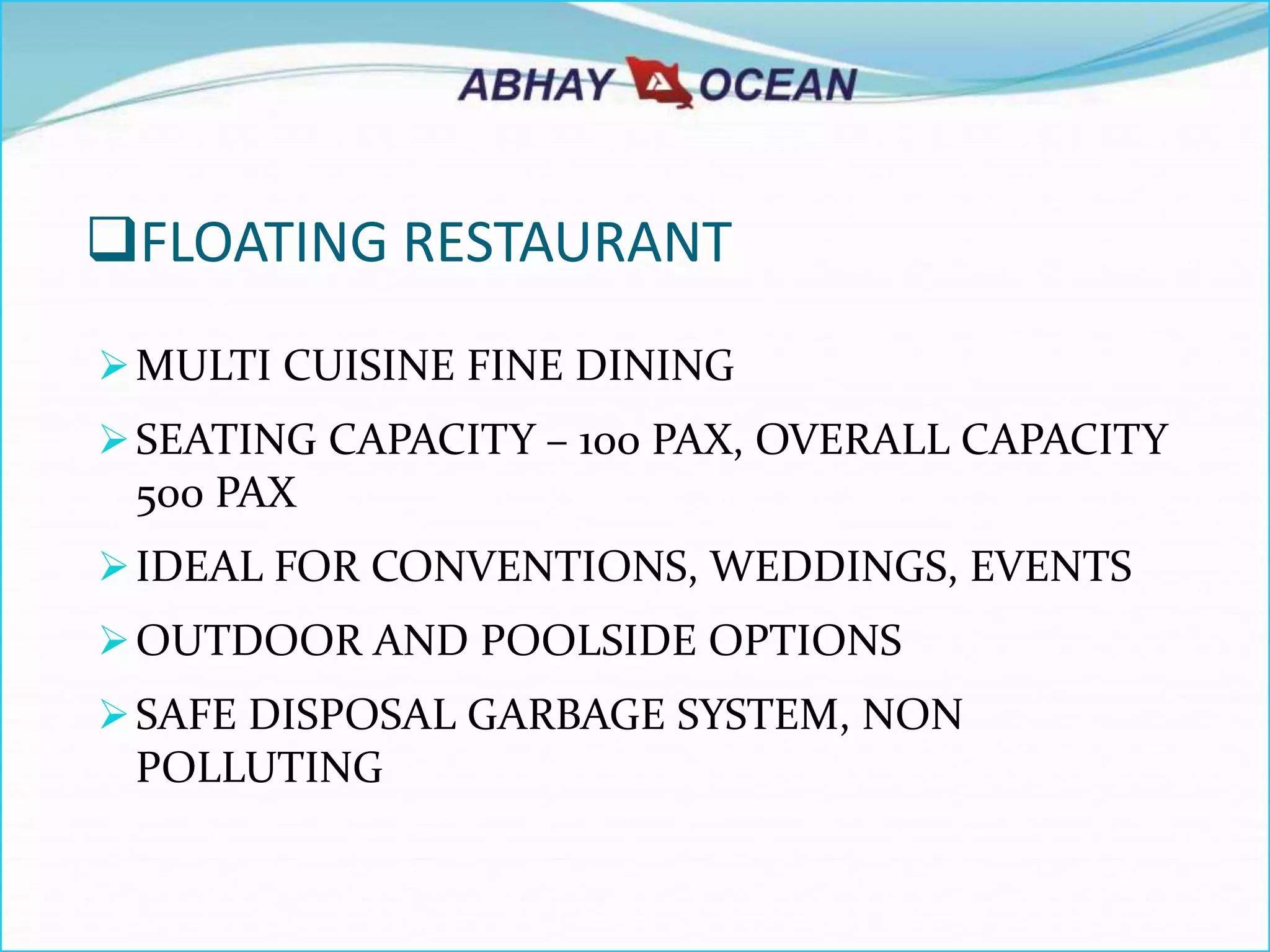 FLOATING RESTAURANT
MULTI CUISINE FINE DINING
SEATING CAPACITY – 100 PAX, OVERALL CAPACITY
500 PAX
IDEAL FOR CONVENTIONS, WEDDINGS, EVENTS
OUTDOOR AND POOLSIDE OPTIONS
SAFE DISPOSAL GARBAGE SYSTEM, NON
POLLUTING