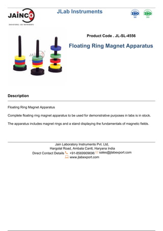 JLab Instruments
Product Code . JL-SL-4556
Floating Ring Magnet Apparatus
Description
Floating Ring Magnet Apparatus
Complete floating ring magnet apparatus to be used for demonstrative purposes in labs is in stock.
The apparatus includes magnet rings and a stand displaying the fundamentals of magnetic fields.
Jain Laboratory Instruments Pvt. Ltd,
Hargolal Road, Ambala Cantt, Haryana India
Direct Contact Details +91-8569909696 sales@jlabexport.com
www.jlabexport.com
Powered by TCPDF (www.tcpdf.org)
 