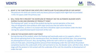 VENTS
1. WHAT IS THE FUNCTION OF RIM VENTS PRV’S PARTICULAR TO ACCUMULATION OF GAS VAPOR?
The pressure rim vents are sized to vent any excess pressure (vapor) that might have accumulated
in the rim space under the primary seal.
2. WILL THESE PRV’S PREVENT THE OVERFLOW OF PRODUCT ON THE AUTOMATIC BLEEDER VENTS
DURING FILLING AND DRAINING OF PRODUCT? HOW?
The floating roof ‘seats’ on top of the product during the normal operation of the tank;
they are designed to store products with vapor pressures that are within the limits
of EPA guidelines, so there is no reason why there should be vapor accumulation under the deck
during the upward & downward movement of the roof.
3. HOW DO THE BLEEDER VENTS FUNCTIONS?
During draining of the product, when the floating roof eventually seats on its supports, either in
the normal operating level or the maintenance level, the bleeder vents will fully open, thus preventing
any development of vacuum. Also, during filling, whilst the roof is still on its supports, the bleeder
vents are fully open, preventing positive pressure from developing under the roof. Once the product
completely touches the underneath of the roof and starts to rise, the bleeder vents will then close. At this
stage with the product in full contact with the underside of the roof, the should be no development of
under the roof.
 