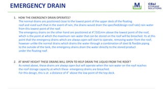 EMERGENCY DRAIN
1. HOW THE EMERGENCY DRAIN OPERATES?
The normal drains are positioned close to the lowest point of the upper deck of the floating
roof and sized such that in the event of rain, the drains would drain the specified(design roof rate) rain water
from this lowest point of the roof.
The emergency drains on the other hand are positioned at 4”/101mm above the lowest point of the roof,
which is the point at which the maximum rain water that can be stored on the roof will be breached. Its at this
point that the emergency drains which are always open will start to operate, removing water from the roof;
however unlike the normal drains which drains the water through a combination of steel & flexible piping
to the outside of the tank, the emergency drains drain the water directly to the stored product
under the floating roof.
2. AT WHAT HEIGHT THESE DRAINS WILL OPEN TO HELP DRAIN THE LIQUID FROM THE ROOF?
As noted above, these drains are always open but will operate when the rain water on the roof reaches
the roof storage capacity at which these emergency drains are breached.
For this design, this is at a distance of 4" above the low point of the top deck.
 