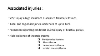 Associated injuries :
• SSSC injury a high incidence associated traumatic lesions.
• Local and regional injuries incidences of up to 44 %
• Permanent neurological deficit due to injury of brachial plexus
• High incidence of thoarcic trauma
 Multiple ribs fracture
 Hemothorex
 Hemopneumothorex
 tension pneumothorex
 