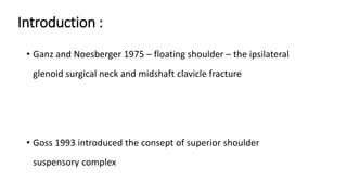 Introduction :
• Ganz and Noesberger 1975 – floating shoulder – the ipsilateral
glenoid surgical neck and midshaft clavicle fracture
• Goss 1993 introduced the consept of superior shoulder
suspensory complex
 