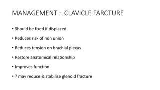 MANAGEMENT : CLAVICLE FARCTURE
• Should be fixed if displaced
• Reduces risk of non union
• Reduces tension on brachial plexus
• Restore anatomical relationship
• Improves function
• ? may reduce & stabilise glenoid fracture
 
