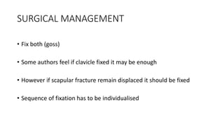 SURGICAL MANAGEMENT
• Fix both (goss)
• Some authors feel if clavicle fixed it may be enough
• However if scapular fracture remain displaced it should be fixed
• Sequence of fixation has to be individualised
 