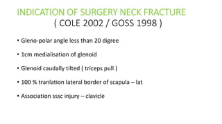 INDICATION OF SURGERY NECK FRACTURE
( COLE 2002 / GOSS 1998 )
• Gleno-polar angle less than 20 digree
• 1cm medialisation of glenoid
• Glenoid caudally tilted ( triceps pull )
• 100 % tranlation lateral border of scapula – lat
• Association sssc injury – clavicle
 