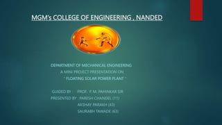 MGM’s COLLEGE OF ENGINEERING , NANDED
DEPARTMENT OF MECHANICAL ENGINEERING
A MINI PROJECT PRESENTATION ON
“ FLOATING SOLAR POWER PLANT “
GUIDED BY : PROF. P. M. PAHINKAR SIR
PRESENTED BY : PARESH CHANDEL (11)
AKSHAY PARAKH (43)
SAURABH TAWADE (63)
 