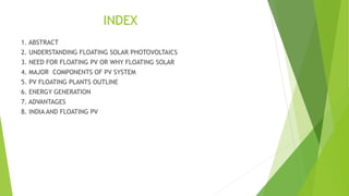 INDEX
1. ABSTRACT
2. UNDERSTANDING FLOATING SOLAR PHOTOVOLTAICS
3. NEED FOR FLOATING PV OR WHY FLOATING SOLAR
4. MAJOR COMPONENTS OF PV SYSTEM
5. PV FLOATING PLANTS OUTLINE
6. ENERGY GENERATION
7. ADVANTAGES
8. INDIA AND FLOATING PV
 