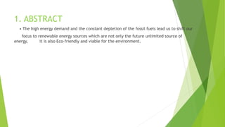 1. ABSTRACT
• The high energy demand and the constant depletion of the fossil fuels lead us to shift our
focus to renewable energy sources which are not only the future unlimited source of
energy, it is also Eco-friendly and viable for the environment.
 