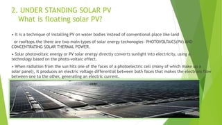 2. UNDER STANDING SOLAR PV
What is floating solar PV?
• It is a technique of installing PV on water bodies instead of conventional place like land
or rooftops.the there are two main types of solar energy techonogies- PHOTOVOLTAICS(PV) AND
CONCENTRATING SOLAR THERMAL POWER.
• Solar photovoltaic energy or PV solar energy directly converts sunlight into electricity, using a
technology based on the photo-voltaic effect.
• When radiation from the sun hits one of the faces of a photoelectric cell (many of which make up a
solar panel), it produces an electric voltage differential between both faces that makes the electrons flow
between one to the other, generating an electric current.
 