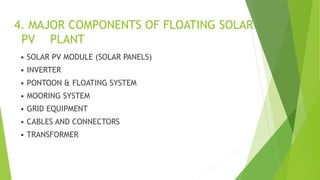 4. MAJOR COMPONENTS OF FLOATING SOLAR
PV PLANT
• SOLAR PV MODULE (SOLAR PANELS)
• INVERTER
• PONTOON & FLOATING SYSTEM
• MOORING SYSTEM
• GRID EQUIPMENT
• CABLES AND CONNECTORS
• TRANSFORMER
 