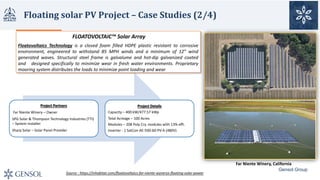 Floating	solar	PV	Project	– Case	Studies	(2/4)
Project	Partners
Far	Niente Winery	– Owner
SPG	Solar	&	Thompson	Technology	Industries	(TTI)	
– System	Installer
Sharp	Solar	– Solar	Panel	Provider
Project	Details	
Capacity	– 400	kW/477.57	kWp
Total	Acreage	– 100	Acres
Modules	– 208	Poly	Cry.	modules	with	13%	effi.
Inverter	- 1	SatCon AE-500-60-PV-A	(480V)
Source	:	https://inhabitat.com/floatovoltaics-far-niente-wynerys-floating-solar-power
FLOATOVOLTAIC™ Solar	Array
Floatovoltaics Technology is a closed foam filled HDPE plastic resistant to corrosive
environment, engineered to withstand 85 MPH winds and a minimum of 12” wind
generated waves. Structural steel frame is galvalume and hot-dip galvanized coated
and designed specifically to minimize wear in fresh water environments. Proprietary
mooring system distributes the loads to minimize point loading and wear
Far	Niente Winery,	California	
Gensol Group
 
