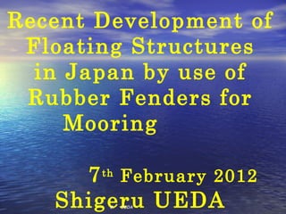 Recent Development of
 Floating Structures
  in Japan by use of
 Rubber Fenders for
     Mooring 　　

     7 th February 2012
   Shigeru UEDA
        S. 　 UEDA 　
 