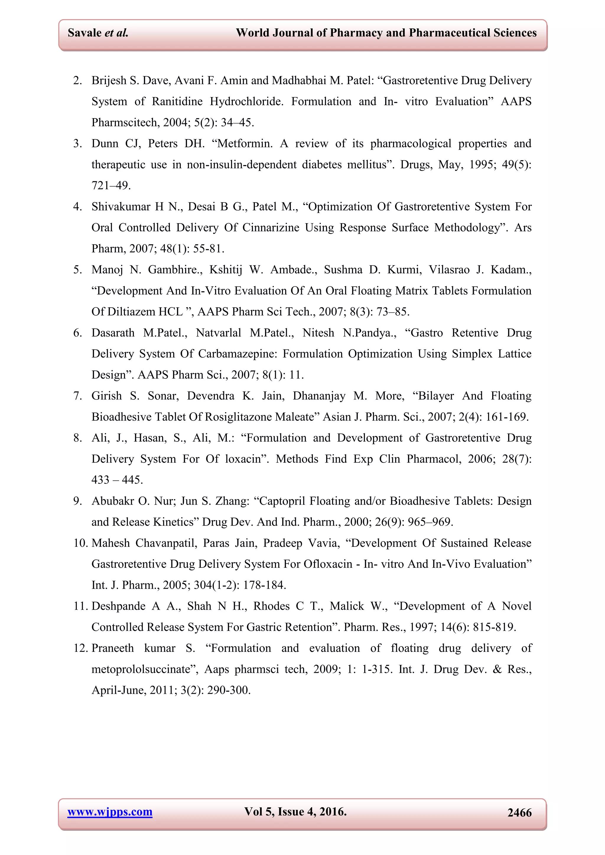 www.wjpps.com Vol 5, Issue 4, 2016. 2466
Savale et al. World Journal of Pharmacy and Pharmaceutical Sciences
2. Brijesh S. Dave, Avani F. Amin and Madhabhai M. Patel: “Gastroretentive Drug Delivery
System of Ranitidine Hydrochloride. Formulation and In- vitro Evaluation” AAPS
Pharmscitech, 2004; 5(2): 34–45.
3. Dunn CJ, Peters DH. “Metformin. A review of its pharmacological properties and
therapeutic use in non-insulin-dependent diabetes mellitus”. Drugs, May, 1995; 49(5):
721–49.
4. Shivakumar H N., Desai B G., Patel M., “Optimization Of Gastroretentive System For
Oral Controlled Delivery Of Cinnarizine Using Response Surface Methodology”. Ars
Pharm, 2007; 48(1): 55-81.
5. Manoj N. Gambhire., Kshitij W. Ambade., Sushma D. Kurmi, Vilasrao J. Kadam.,
“Development And In-Vitro Evaluation Of An Oral Floating Matrix Tablets Formulation
Of Diltiazem HCL ”, AAPS Pharm Sci Tech., 2007; 8(3): 73–85.
6. Dasarath M.Patel., Natvarlal M.Patel., Nitesh N.Pandya., “Gastro Retentive Drug
Delivery System Of Carbamazepine: Formulation Optimization Using Simplex Lattice
Design”. AAPS Pharm Sci., 2007; 8(1): 11.
7. Girish S. Sonar, Devendra K. Jain, Dhananjay M. More, “Bilayer And Floating
Bioadhesive Tablet Of Rosiglitazone Maleate” Asian J. Pharm. Sci., 2007; 2(4): 161-169.
8. Ali, J., Hasan, S., Ali, M.: “Formulation and Development of Gastroretentive Drug
Delivery System For Of loxacin”. Methods Find Exp Clin Pharmacol, 2006; 28(7):
433 – 445.
9. Abubakr O. Nur; Jun S. Zhang: “Captopril Floating and/or Bioadhesive Tablets: Design
and Release Kinetics” Drug Dev. And Ind. Pharm., 2000; 26(9): 965–969.
10. Mahesh Chavanpatil, Paras Jain, Pradeep Vavia, “Development Of Sustained Release
Gastroretentive Drug Delivery System For Ofloxacin - In- vitro And In-Vivo Evaluation”
Int. J. Pharm., 2005; 304(1-2): 178-184.
11. Deshpande A A., Shah N H., Rhodes C T., Malick W., “Development of A Novel
Controlled Release System For Gastric Retention”. Pharm. Res., 1997; 14(6): 815-819.
12. Praneeth kumar S. “Formulation and evaluation of floating drug delivery of
metoprololsuccinate”, Aaps pharmsci tech, 2009; 1: 1-315. Int. J. Drug Dev. & Res.,
April-June, 2011; 3(2): 290-300.
 