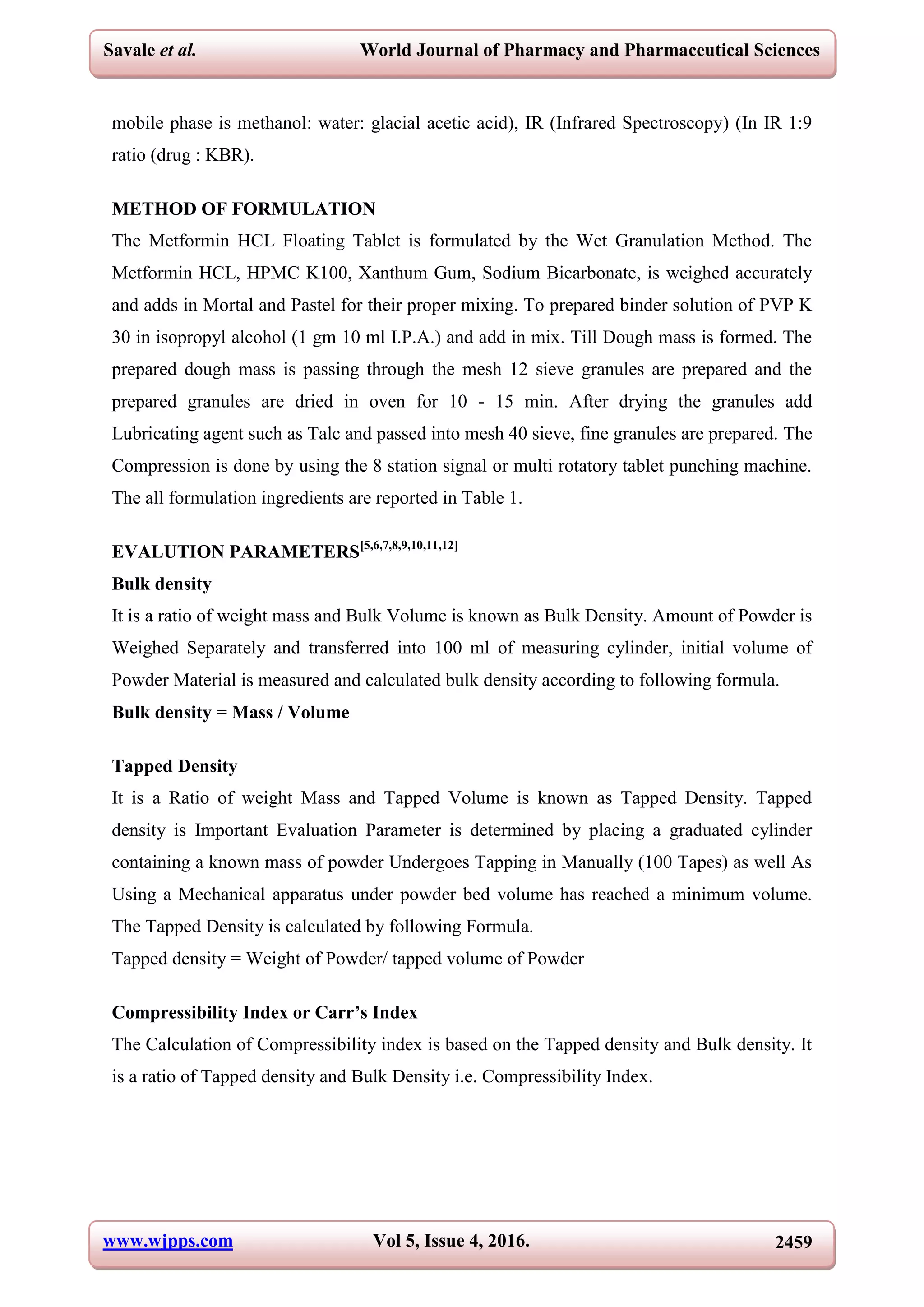 www.wjpps.com Vol 5, Issue 4, 2016. 2459
Savale et al. World Journal of Pharmacy and Pharmaceutical Sciences
mobile phase is methanol: water: glacial acetic acid), IR (Infrared Spectroscopy) (In IR 1:9
ratio (drug : KBR).
METHOD OF FORMULATION
The Metformin HCL Floating Tablet is formulated by the Wet Granulation Method. The
Metformin HCL, HPMC K100, Xanthum Gum, Sodium Bicarbonate, is weighed accurately
and adds in Mortal and Pastel for their proper mixing. To prepared binder solution of PVP K
30 in isopropyl alcohol (1 gm 10 ml I.P.A.) and add in mix. Till Dough mass is formed. The
prepared dough mass is passing through the mesh 12 sieve granules are prepared and the
prepared granules are dried in oven for 10 - 15 min. After drying the granules add
Lubricating agent such as Talc and passed into mesh 40 sieve, fine granules are prepared. The
Compression is done by using the 8 station signal or multi rotatory tablet punching machine.
The all formulation ingredients are reported in Table 1.
EVALUTION PARAMETERS[5,6,7,8,9,10,11,12]
Bulk density
It is a ratio of weight mass and Bulk Volume is known as Bulk Density. Amount of Powder is
Weighed Separately and transferred into 100 ml of measuring cylinder, initial volume of
Powder Material is measured and calculated bulk density according to following formula.
Bulk density = Mass / Volume
Tapped Density
It is a Ratio of weight Mass and Tapped Volume is known as Tapped Density. Tapped
density is Important Evaluation Parameter is determined by placing a graduated cylinder
containing a known mass of powder Undergoes Tapping in Manually (100 Tapes) as well As
Using a Mechanical apparatus under powder bed volume has reached a minimum volume.
The Tapped Density is calculated by following Formula.
Tapped density = Weight of Powder/ tapped volume of Powder
Compressibility Index or Carr’s Index
The Calculation of Compressibility index is based on the Tapped density and Bulk density. It
is a ratio of Tapped density and Bulk Density i.e. Compressibility Index.
 