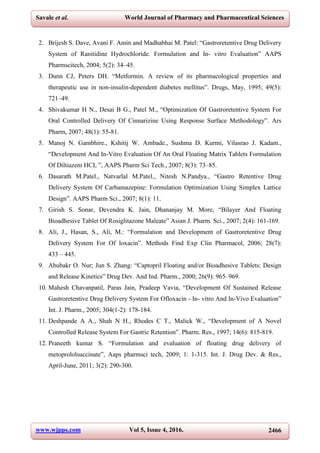 www.wjpps.com Vol 5, Issue 4, 2016. 2466
Savale et al. World Journal of Pharmacy and Pharmaceutical Sciences
2. Brijesh S. Dave, Avani F. Amin and Madhabhai M. Patel: “Gastroretentive Drug Delivery
System of Ranitidine Hydrochloride. Formulation and In- vitro Evaluation” AAPS
Pharmscitech, 2004; 5(2): 34–45.
3. Dunn CJ, Peters DH. “Metformin. A review of its pharmacological properties and
therapeutic use in non-insulin-dependent diabetes mellitus”. Drugs, May, 1995; 49(5):
721–49.
4. Shivakumar H N., Desai B G., Patel M., “Optimization Of Gastroretentive System For
Oral Controlled Delivery Of Cinnarizine Using Response Surface Methodology”. Ars
Pharm, 2007; 48(1): 55-81.
5. Manoj N. Gambhire., Kshitij W. Ambade., Sushma D. Kurmi, Vilasrao J. Kadam.,
“Development And In-Vitro Evaluation Of An Oral Floating Matrix Tablets Formulation
Of Diltiazem HCL ”, AAPS Pharm Sci Tech., 2007; 8(3): 73–85.
6. Dasarath M.Patel., Natvarlal M.Patel., Nitesh N.Pandya., “Gastro Retentive Drug
Delivery System Of Carbamazepine: Formulation Optimization Using Simplex Lattice
Design”. AAPS Pharm Sci., 2007; 8(1): 11.
7. Girish S. Sonar, Devendra K. Jain, Dhananjay M. More, “Bilayer And Floating
Bioadhesive Tablet Of Rosiglitazone Maleate” Asian J. Pharm. Sci., 2007; 2(4): 161-169.
8. Ali, J., Hasan, S., Ali, M.: “Formulation and Development of Gastroretentive Drug
Delivery System For Of loxacin”. Methods Find Exp Clin Pharmacol, 2006; 28(7):
433 – 445.
9. Abubakr O. Nur; Jun S. Zhang: “Captopril Floating and/or Bioadhesive Tablets: Design
and Release Kinetics” Drug Dev. And Ind. Pharm., 2000; 26(9): 965–969.
10. Mahesh Chavanpatil, Paras Jain, Pradeep Vavia, “Development Of Sustained Release
Gastroretentive Drug Delivery System For Ofloxacin - In- vitro And In-Vivo Evaluation”
Int. J. Pharm., 2005; 304(1-2): 178-184.
11. Deshpande A A., Shah N H., Rhodes C T., Malick W., “Development of A Novel
Controlled Release System For Gastric Retention”. Pharm. Res., 1997; 14(6): 815-819.
12. Praneeth kumar S. “Formulation and evaluation of floating drug delivery of
metoprololsuccinate”, Aaps pharmsci tech, 2009; 1: 1-315. Int. J. Drug Dev. & Res.,
April-June, 2011; 3(2): 290-300.
 