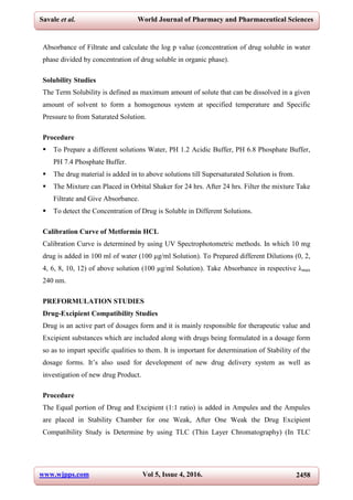www.wjpps.com Vol 5, Issue 4, 2016. 2458
Savale et al. World Journal of Pharmacy and Pharmaceutical Sciences
Absorbance of Filtrate and calculate the log p value (concentration of drug soluble in water
phase divided by concentration of drug soluble in organic phase).
Solubility Studies
The Term Solubility is defined as maximum amount of solute that can be dissolved in a given
amount of solvent to form a homogenous system at specified temperature and Specific
Pressure to from Saturated Solution.
Procedure
 To Prepare a different solutions Water, PH 1.2 Acidic Buffer, PH 6.8 Phosphate Buffer,
PH 7.4 Phosphate Buffer.
 The drug material is added in to above solutions till Supersaturated Solution is from.
 The Mixture can Placed in Orbital Shaker for 24 hrs. After 24 hrs. Filter the mixture Take
Filtrate and Give Absorbance.
 To detect the Concentration of Drug is Soluble in Different Solutions.
Calibration Curve of Metformin HCL
Calibration Curve is determined by using UV Spectrophotometric methods. In which 10 mg
drug is added in 100 ml of water (100 μg/ml Solution). To Prepared different Dilutions (0, 2,
4, 6, 8, 10, 12) of above solution (100 μg/ml Solution). Take Absorbance in respective λmax
240 nm.
PREFORMULATION STUDIES
Drug-Excipient Compatibility Studies
Drug is an active part of dosages form and it is mainly responsible for therapeutic value and
Excipient substances which are included along with drugs being formulated in a dosage form
so as to impart specific qualities to them. It is important for determination of Stability of the
dosage forms. It’s also used for development of new drug delivery system as well as
investigation of new drug Product.
Procedure
The Equal portion of Drug and Excipient (1:1 ratio) is added in Ampules and the Ampules
are placed in Stability Chamber for one Weak, After One Weak the Drug Excipient
Compatibility Study is Determine by using TLC (Thin Layer Chromatography) (In TLC
 