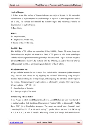 www.wjpps.com Vol 5, Issue 4, 2016. 2460
Savale et al. World Journal of Pharmacy and Pharmaceutical Sciences
Angle of Repose
It defines as the Pile surface of Powder is known as Angle of Repose. In this method of
determination of angle of repose in which the angle of repose is to pour the powder a conical
on a level, flat surface and measure the included angle. The Following Formula for
determination of angle of repose.
θ -Tan -1 (h/r)
Where,
θ - Angle of repose,
h - Height of the powder cone,
r - Radius of the powder cone.
Friability Test
The friability of 20 tablets was determined Using Friability Tester. 20 tablets from each
formulation were weighed and tested at a speed of 25 rpm for 4 min. After removing of
tablets were re-weighed and friability percentage was calculated. To give an initial weight of
20 tablet Minimized these wt. by friability after the 20 tablet, divided by friability after 20
tablets multiply by 100, to get the appropriate friability of the 20 tablets.
Weight variation test
Weight variation was carried out to ensure that, each of tablets contains the proper amount of
drug. The test was carried out by weighing the 20 tablets individually using analytical
balance, then calculating the average weight, and comparing the individual tablet weights to
the average. The percentage of weight variation is calculated by using the following formula.
Weight variation - [X‫/٭‬ X] × 100
X - Actual weight of the tablet
X -‫٭‬ Average weight of the tablet
In vitro drug release studies
It is a Process in which Solid Material Dissolved in Liquid Medium per Unit Time Period. It
is mainly based on Sink Condition. Dissolution of Floating Tablet is determined by Paddle
Type (USP II) of Dissolution Apparatus. The tablet was added into cylindrical vessel
containing 900 ml PH 1.2 Acidic media having 75 rpm for 8 hours and tem. 37±0.5˚C having
1, 2, 3, 4, 5, 6, 7, 8 hour of interval. After every 1 hour. 5 ml sample was Withdrawn and
 