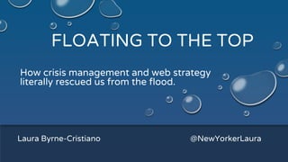 FLOATING TO THE TOP
How crisis management and web strategy
literally rescued us from the flood.
Laura Byrne-Cristiano @NewYorkerLaura
 