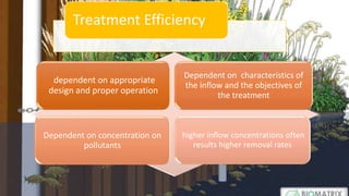 dependent on appropriate
design and proper operation
Dependent on characteristics of
the inflow and the objectives of
the treatment
Dependent on concentration on
pollutants
higher inflow concentrations often
results higher removal rates
Treatment Efficiency
 