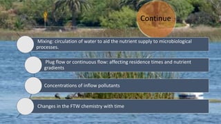 Continue
Mixing: circulation of water to aid the nutrient supply to microbiological
processes.
Plug flow or continuous flow: affecting residence times and nutrient
gradients
Concentrations of inflow pollutants
Changes in the FTW chemistry with time
 