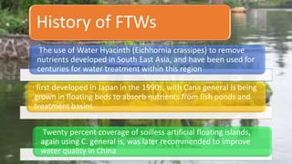 first developed in Japan in the 1990s, with Cana general is being
grown in floating beds to absorb nutrients from fish ponds and
treatment basins
Twenty percent coverage of soilless artificial floating islands,
again using C. general is, was later recommended to improve
water quality in China
The use of Water Hyacinth (Eichhornia crassipes) to remove
nutrients developed in South East Asia, and have been used for
centuries for water treatment within this region
History of FTWs
 