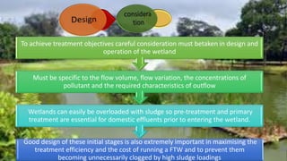 Good design of these initial stages is also extremely important in maximising the
treatment efficiency and the cost of running a FTW and to prevent them
becoming unnecessarily clogged by high sludge loadings
Wetlands can easily be overloaded with sludge so pre-treatment and primary
treatment are essential for domestic effluents prior to entering the wetland.
Must be specific to the flow volume, flow variation, the concentrations of
pollutant and the required characteristics of outflow
To achieve treatment objectives careful consideration must betaken in design and
operation of the wetland
 