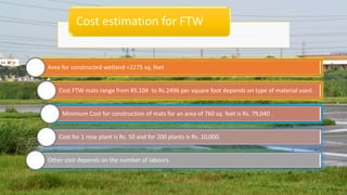Area for constructed wetland =2275 sq. feet
Cost FTW mats range from RS.104 to Rs.2496 per square foot depends on type of material used.
Minimum Cost for construction of mats for an area of 760 sq. feet is Rs. 79,040 .
Cost for 1 rose plant is Rs. 50 and for 200 plants is Rs. 10,000.
Other cost depends on the number of labours.
Cost estimation for FTW
 