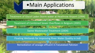 Remediation of sewage effluent in Faisalabad Pakistan
Floating Wetlands for Improving River Water Quality in Indi
Swine Wastewater Treatment (2004)
Treatment of Combined Sewer Overflows in Belgium (2005)
Treatment of Glycol Laden Storm water at Heathrow Airport (1994)
•Main Applications
 