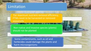 For maximum nutrient-removal efficiency,
FTWs need to be harvested or removed
seasonally
Non-native and invasive species (plants)
should not be planted
Some contaminants, such as oil and
herbicides could damage the plants and
harm microorganisms
Limitation
 