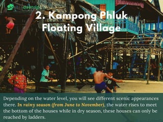 2. Kampong Phluk
Floating Village
Depending on the water level, you will see different scenic appearances
there. In rainy season (from June to November), the water rises to meet
the bottom of the houses while in dry season, these houses can only be
reached by ladders.
 