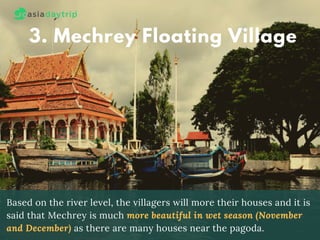 3. Mechrey Floating Village
Based on the river level, the villagers will more their houses and it is
said that Mechrey is much more beautiful in wet season (November
and December) as there are many houses near the pagoda.
 
