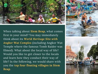 When talking about Siem Reap, what comes
first in your mind? You may immediately
think about its World Heritage Site with
Angkor Wat Complex (including Angkor Wat
Temple where the famous Tomb Raider was
filmed). What about the local way of life?
Would you like to get closer to the locals
and learn how they conduct their way of
life? In the following, we would share with
you the top four floating villages in Siem
Reap.
 