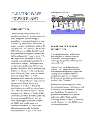 FLOATING WAVE
POWER PLANT
INTRODUCTION:
The oscillating water column (OWC)
principle is an attractive approach to convert
wave energy into electrical energy as
exemplified by operational plants in several
countries [1]. As of today it is reasonable to
expect a wave to wire efficiency of about 24
% with a fixed OWC device [2]. Of this, the
OWC efficiency would be about 60 %, and
the power module (comprising bidirectional
turbine and generator) would be about 40 %.
One aspect of the fixed OWC is that the
structural cost could lie between 70 to 85 %
of the overall cost [3]. This has motivated
the development of floating OWCs which
promise reduced cost with an accompanying
reduction in efficiency in the hydrodynamic
stage. The largest of such structures was the
Japanese Mighty Whale [4]. While
laboratory results predicted a best efficiency
of 50 % in the hydrodynamic stage, practical
measurements showed that the best
efficiency was about 30 %. Hence the
overall wave to wire efficiency was closer to
15 %. There have been continuous attempts
to improve the efficiency of floating OWCs
and the backward bent ducted buoy (BBDB)
is one such attempt [5]. In this work we
show that an improved power module for
the BBDB with variable speed twin
unidirectional turbines can achieve 65 %
efficiency and thus make the floating
structure attractive in spite of the lower
hydrodynamic efficiency.
PLANS FOR IT`S FUTURE
PRODUCTION:
A new Oregon company will announce
Thursday plans to commercialize and
manufacture floating power plant
technology that generates electricity from
waves and wind.
Floating Power Inc. is a joint venture
between Lake Oswego-based boutique
merchant bank BridgeWorks Capital and
Floating Power Plant Inc., a Danish
company that spent the last 12 years
developing and testing the power-generating
platform called "Poseidon."
The Poseidon generates hydraulic power
from waves that interact with floats, as well
as electricity from wind turbines mounted
atop the platform. The electricity it
generates is transported to the grid via
underwater cables. Waller said the
technology thus far is capable of producing
enough electricity to power 15,000 homes
from a single platform.
 