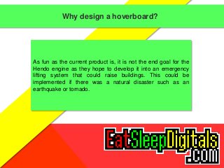 Why design a hoverboard? 
As fun as the current product is, it is not the end goal for the 
Hendo engine as they hope to develop it into an emergency 
lifting system that could raise buildings. This could be 
implemented if there was a natural disaster such as an 
earthquake or tornado. 
 