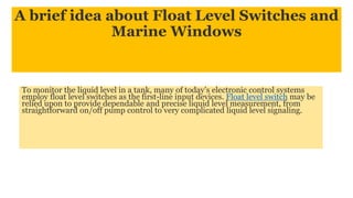 A brief idea about Float Level Switches and
Marine Windows
To monitor the liquid level in a tank, many of today’s electronic control systems
employ float level switches as the first-line input devices. Float level switch may be
relied upon to provide dependable and precise liquid level measurement, from
straightforward on/off pump control to very complicated liquid level signaling.
 