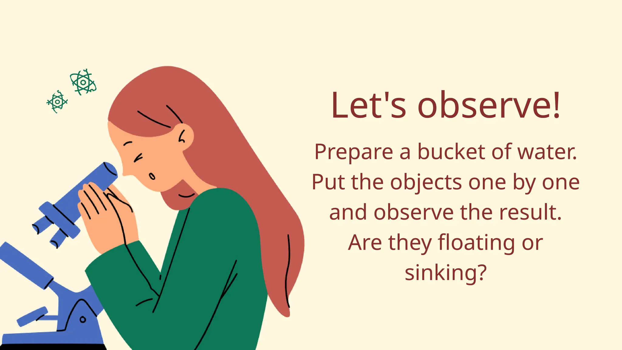 Let's observe!
Prepare a bucket of water.
Put the objects one by one
and observe the result.
Are they floating or
sinking?
 